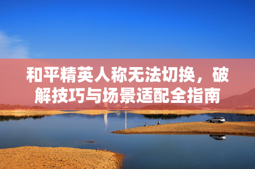 和平精英人称无法切换，破解技巧与场景适配全指南
