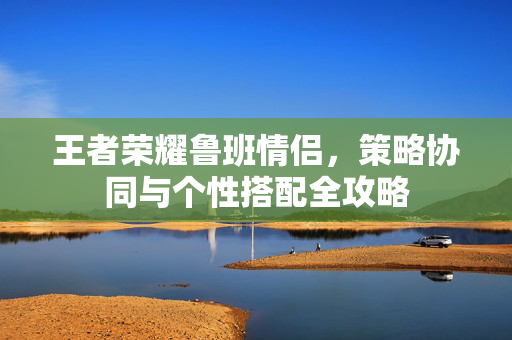 王者荣耀鲁班情侣，策略协同与个性搭配全攻略