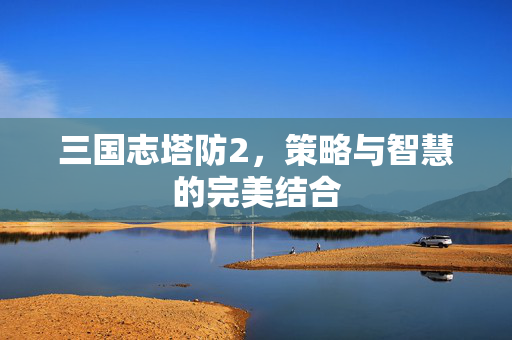 三国志塔防2,策略与智慧的完美结合-第1张图片-SK游戏资讯网 三国志塔防2,策略与智慧的完美结合-第1张图片-SK游戏资讯网