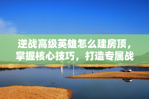 逆战高级英雄怎么建房顶，掌握核心技巧，打造专属战斗优势
