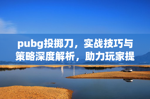 pubg投掷刀，实战技巧与策略深度解析，助力玩家提升游戏战力