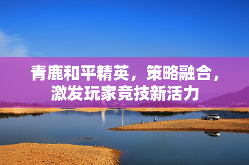 青鹿和平精英，策略融合，激发玩家竞技新活力