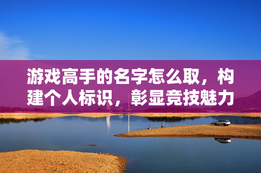游戏高手的名字怎么取，构建个人标识，彰显竞技魅力
