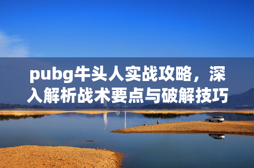 pubg牛头人实战攻略，深入解析战术要点与破解技巧