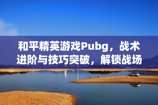 和平精英游戏Pubg，战术进阶与技巧突破，解锁战场制胜核心