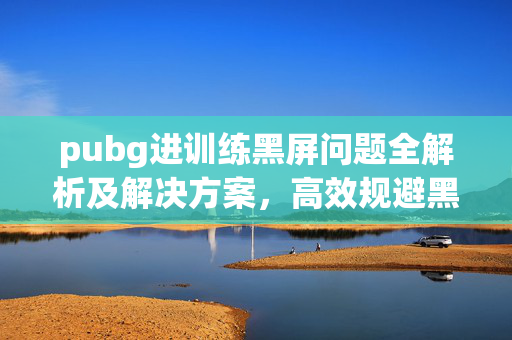 pubg进训练黑屏问题全解析及解决方案，高效规避黑屏困扰的实用指南