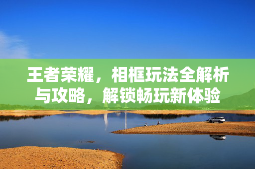 王者荣耀，相框玩法全解析与攻略，解锁畅玩新体验