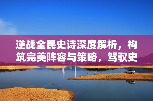 逆战全民史诗深度解析，构筑完美阵容与策略，驾驭史诗战场新局势