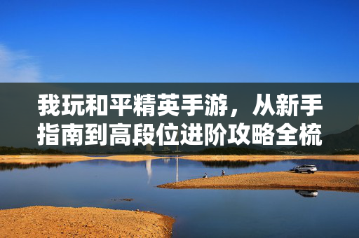 我玩和平精英手游，从新手指南到高段位进阶攻略全梳理