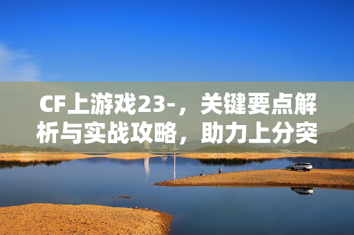 CF上游戏23-，关键要点解析与实战攻略，助力上分突破