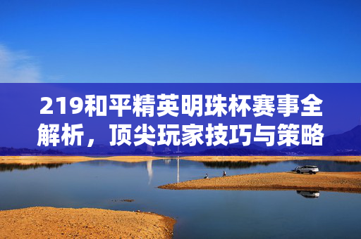 219和平精英明珠杯赛事全解析，顶尖玩家技巧与策略指南