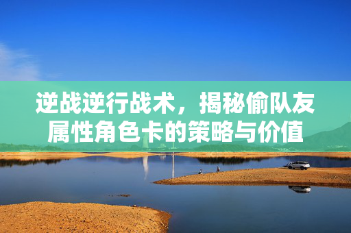 逆战逆行战术，揭秘偷队友属性角色卡的策略与价值