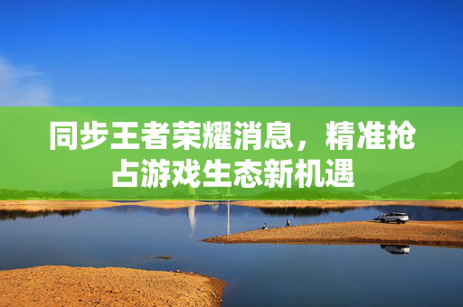 同步王者荣耀消息，精准抢占游戏生态新机遇