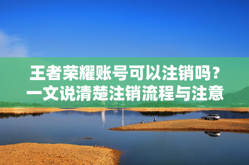 王者荣耀账号可以注销吗？一文说清楚注销流程与注意事项