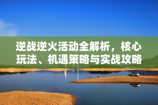 逆战逆火活动全解析，核心玩法、机遇策略与实战攻略