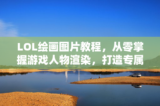 LOL绘画图片教程，从零掌握游戏人物渲染，打造专属精彩画面