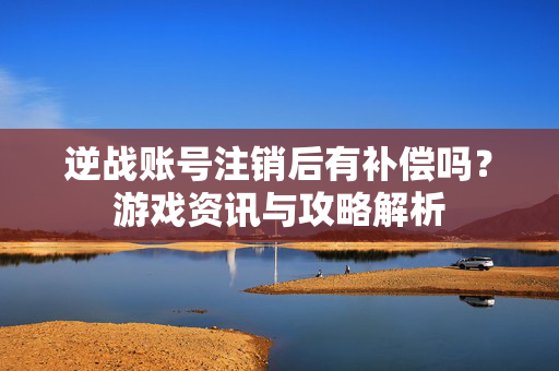 逆战账号注销后有补偿吗？游戏资讯与攻略解析