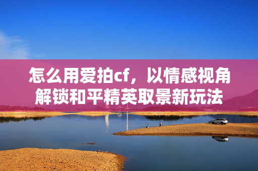 怎么用爱拍cf，以情感视角解锁和平精英取景新玩法