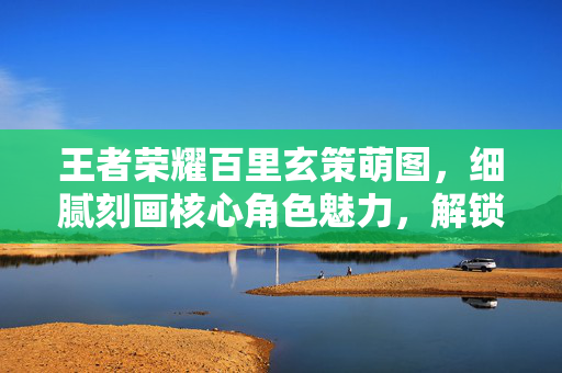 王者荣耀百里玄策萌图，细腻刻画核心角色魅力，解锁玩法策略新思路