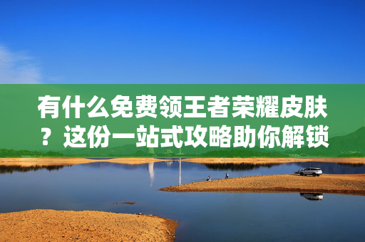 有什么免费领王者荣耀皮肤？这份一站式攻略助你解锁畅玩新皮肤