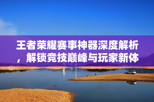 王者荣耀赛事神器深度解析，解锁竞技巅峰与玩家新体验