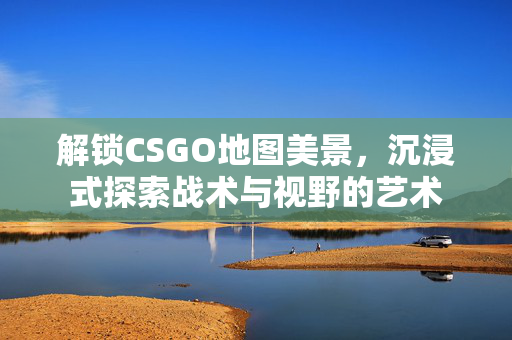 解锁CSGO地图美景，沉浸式探索战术与视野的艺术