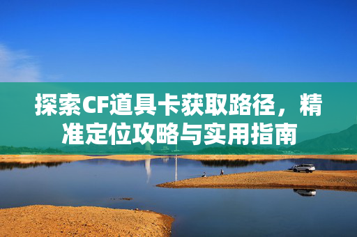 探索CF道具卡获取路径，精准定位攻略与实用指南