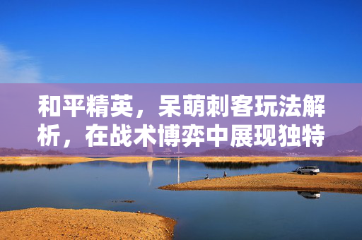 和平精英，呆萌刺客玩法解析，在战术博弈中展现独特魅力