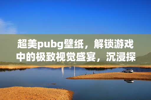 超美pubg壁纸，解锁游戏中的极致视觉盛宴，沉浸探索新境界