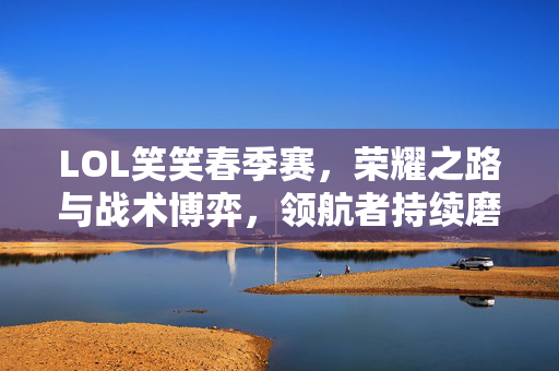 LOL笑笑春季赛，荣耀之路与战术博弈，领航者持续磨砺