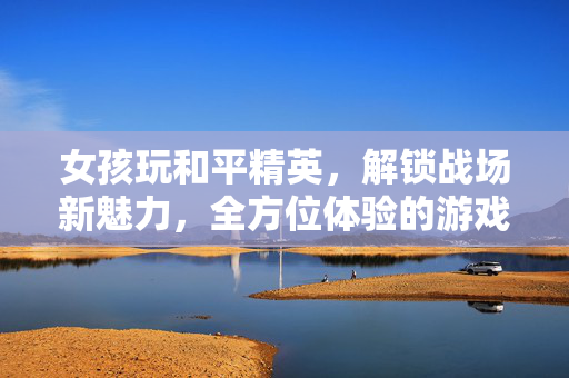 女孩玩和平精英，解锁战场新魅力，全方位体验的游戏攻略指南女孩玩和平精英，解锁战场新魅力，全方位体验的游戏攻略指南