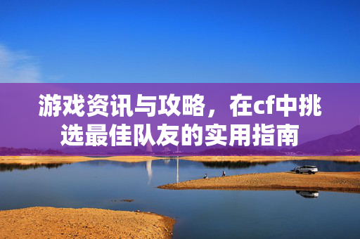 游戏资讯与攻略，在cf中挑选最佳队友的实用指南