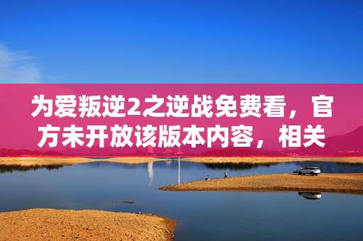 为爱叛逆2之逆战免费看，官方未开放该版本内容，相关信息不可获取为爱叛逆2之逆战免费看，当前不存在官方授权的此类信息，相关内容获取存在法律与合规风险