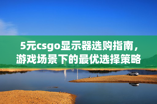 5元csgo显示器选购指南，游戏场景下的最优选择策略