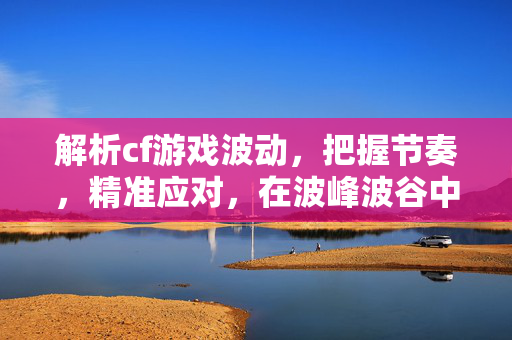 解析cf游戏波动，把握节奏，精准应对，在波峰波谷中掌控战场