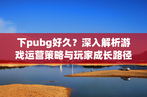 下pubg好久？深入解析游戏运营策略与玩家成长路径