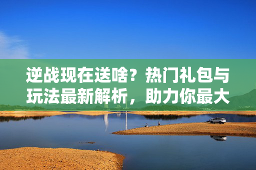 逆战现在送啥？热门礼包与玩法最新解析，助力你最大化收益