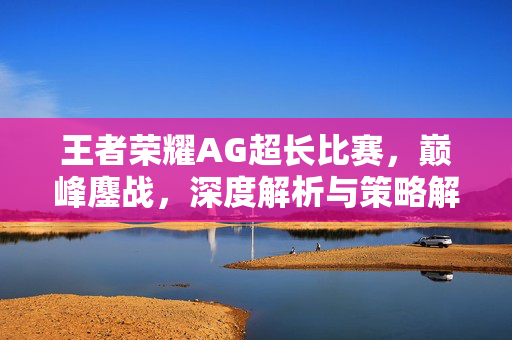 王者荣耀AG超长比赛，巅峰鏖战，深度解析与策略解读