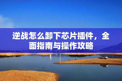 逆战怎么卸下芯片插件，全面指南与操作攻略