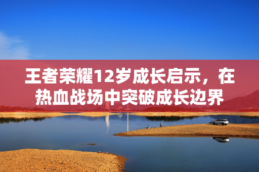 王者荣耀12岁成长启示，在热血战场中突破成长边界