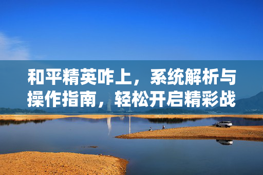 和平精英咋上，系统解析与操作指南，轻松开启精彩战场