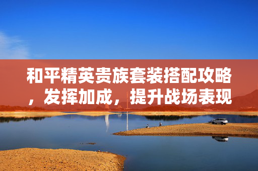 和平精英贵族套装搭配攻略，发挥加成，提升战场表现