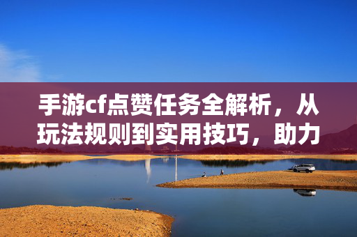 手游cf点赞任务全解析，从玩法规则到实用技巧，助力高效冲榜