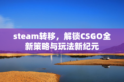 steam转移，解锁CSGO全新策略与玩法新纪元