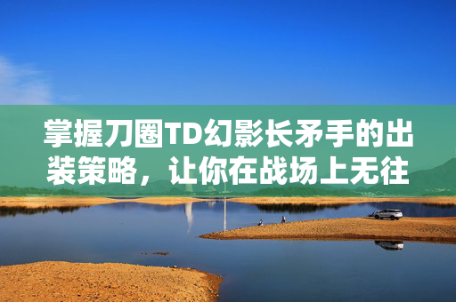 掌握刀圈TD幻影长矛手的出装策略，让你在战场上无往不胜