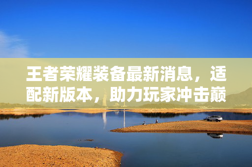 王者荣耀装备最新消息，适配新版本，助力玩家冲击巅峰战力