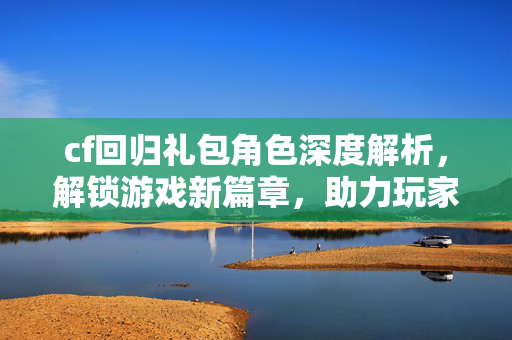 cf回归礼包角色深度解析，解锁游戏新篇章，助力玩家逆风翻盘