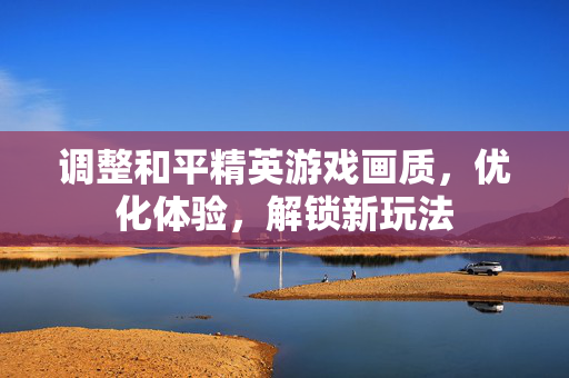 调整和平精英游戏画质，优化体验，解锁新玩法