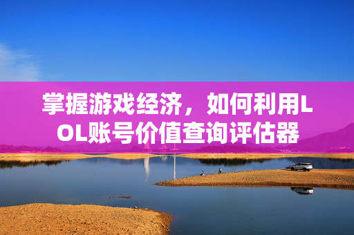 掌握游戏经济，如何利用LOL账号价值查询评估器