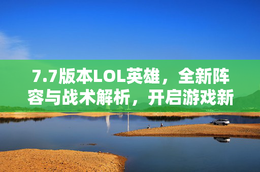 7.7版本LOL英雄，全新阵容与战术解析，开启游戏新玩法